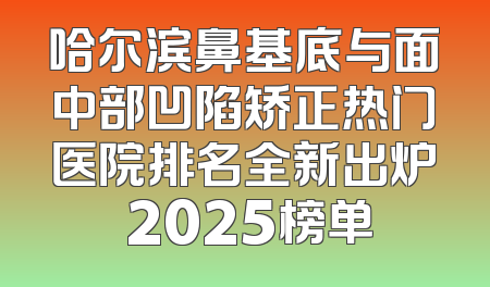 哈尔滨鼻基底与面中部凹陷矫正热门医院排名全新出炉 2025榜单