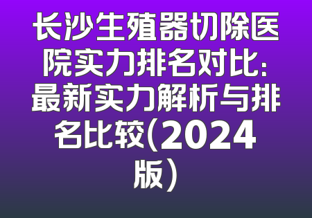 长沙生殖器切除医院实力排名对比：最新实力解析与排名比较（2024版）