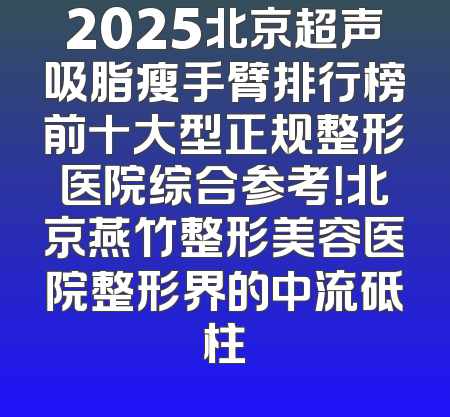 2025北京超声吸脂瘦手臂排行榜前十大型正规整形医院综合参考！北京燕竹整形美容医院整形界的中流砥柱