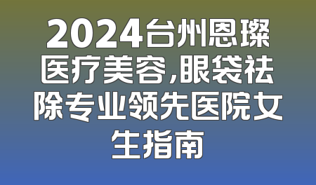 2024台州恩璨医疗美容，眼袋祛除专业领先医院女生指南