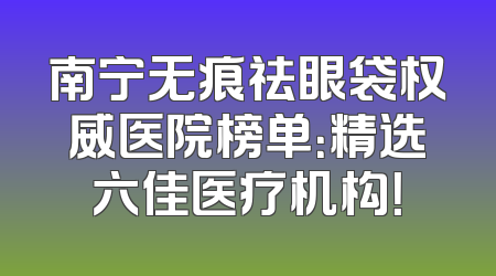 南宁无痕祛眼袋权威医院榜单：精选六佳医疗机构！
