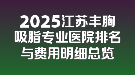 2025江苏丰胸吸脂专业医院排名与费用明细总览
