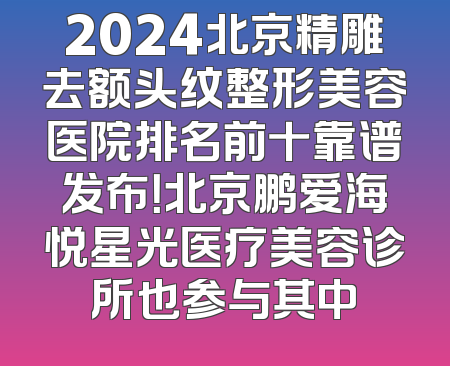 2024北京精雕去额头纹整形美容医院排名前十靠谱发布！北京鹏爱海悦星光医疗美容诊所也参与其中