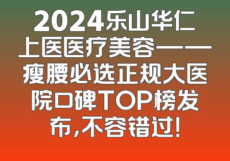 2024乐山华仁上医医疗美容——瘦腰必选正规大医院口碑TOP榜发布，不容错过！