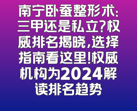 南宁卧蚕整形术：三甲还是私立？权威排名揭晓，选择指南看这里！权威机构为2024解读排名趋势