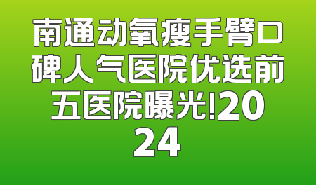 南通动氧瘦手臂口碑人气医院优选前五医院曝光!2024