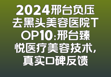 2024邢台负压去黑头美容医院TOP10：邢台臻悦医疗美容技术，真实口碑反馈