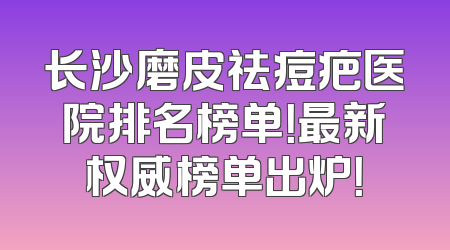 长沙磨皮祛痘疤医院排名榜单！最新权威榜单出炉！