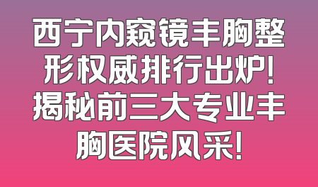 西宁内窥镜丰胸整形权威排行出炉！揭秘前三大专业丰胸医院风采！