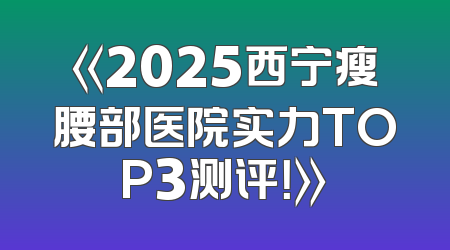 《2025西宁瘦腰部医院实力TOP3测评！》
