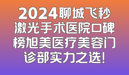 2024聊城飞秒激光手术医院口碑榜旭美医疗美容门诊部实力之选！