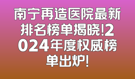 南宁再造医院最新排名榜单揭晓！2024年度权威榜单出炉！