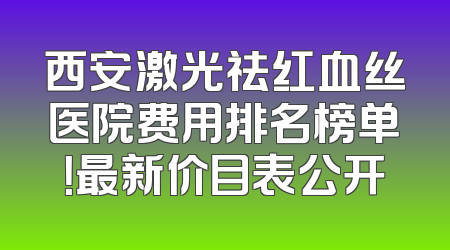 西安激光祛红血丝医院费用排名榜单！最新价目表公开