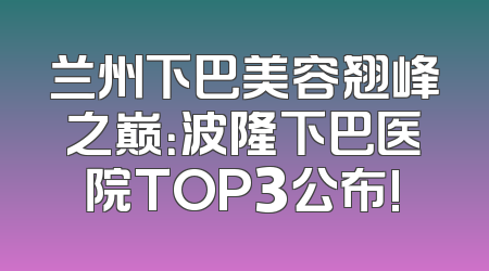 兰州下巴美容翘峰之巅：波隆下巴医院TOP3公布!