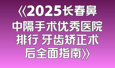 《2025长春鼻中隔手术优秀医院排行 牙齿矫正术后全面指南》