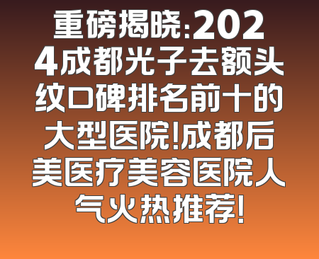 重磅揭晓：2024成都光子去额头纹口碑排名前十的大型医院！成都后美医疗美容医院人气火热推荐！