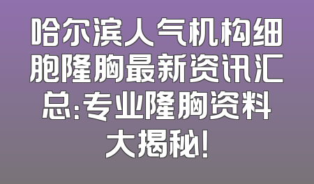 哈尔滨人气机构细胞隆胸最新资讯汇总：专业隆胸资料大揭秘！