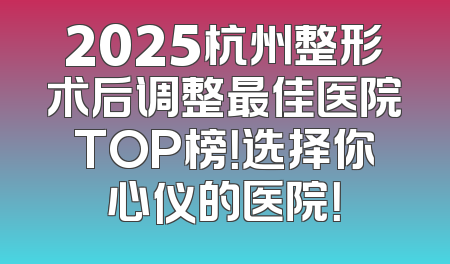 2025杭州整形术后调整最佳医院TOP榜！选择你心仪的医院！