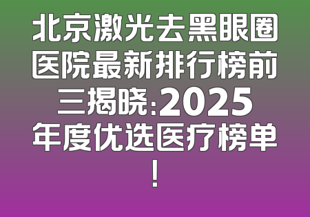 北京激光去黑眼圈医院最新排行榜前三揭晓：2025年度优选医疗榜单！