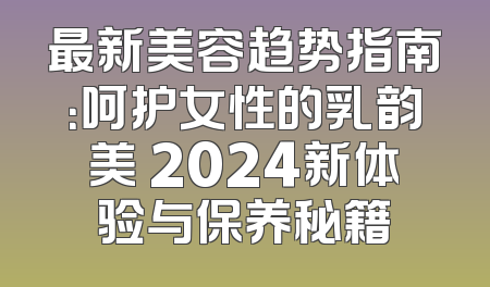 最新美容趋势指南：呵护女性的乳韵美 2024新体验与保养秘籍