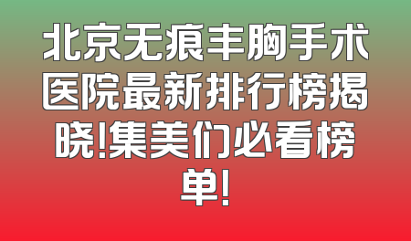 北京无痕丰胸手术医院最新排行榜揭晓！集美们必看榜单！