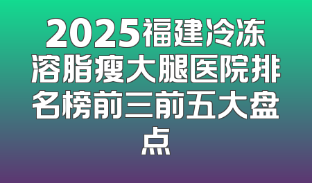 2025福建冷冻溶脂瘦大腿医院排名榜前三前五大盘点