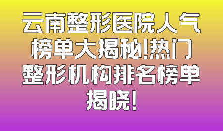 云南整形医院人气榜单大揭秘！热门整形机构排名榜单揭晓！
