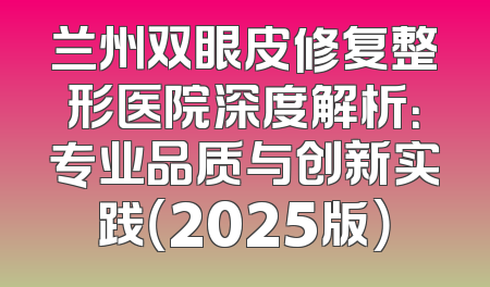 兰州双眼皮修复整形医院深度解析：专业品质与创新实践（2025版）