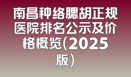 南昌种络腮胡正规医院排名公示及价格概览（2025版）