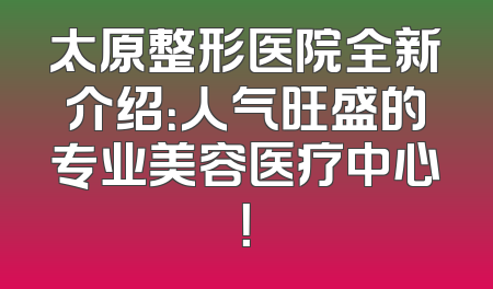 太原整形医院全新介绍：人气旺盛的专业美容医疗中心！