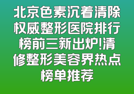 北京色素沉着清除权威整形医院排行榜前三新出炉！清修整形美容界热点榜单推荐