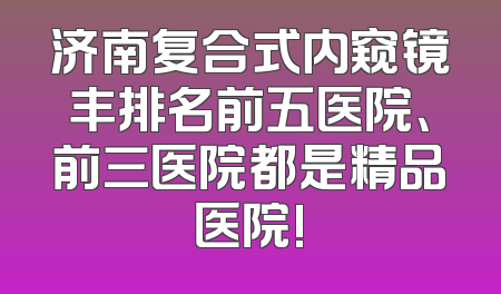 济南复合式内窥镜丰排名前五医院、前三医院都是精品医院!