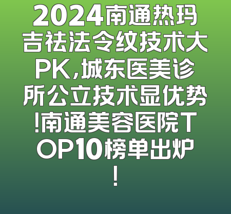 2024南通热玛吉祛法令纹技术大PK，城东医美诊所公立技术显优势！南通美容医院TOP10榜单出炉！