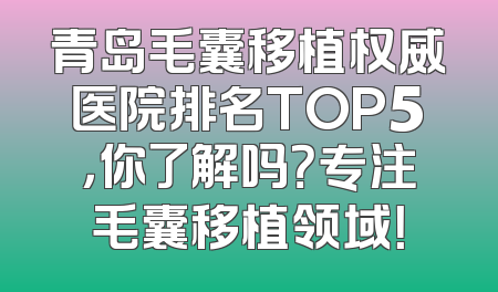 青岛毛囊移植权威医院排名TOP5，你了解吗？专注毛囊移植领域！