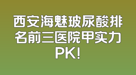 西安海魅玻尿酸排名前三医院甲实力PK!