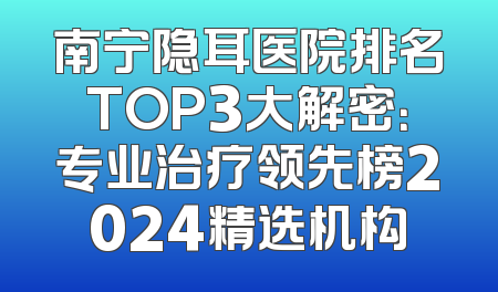 南宁隐耳医院排名TOP3大解密：专业治疗领先榜2024精选机构
