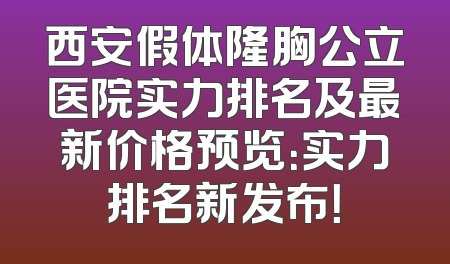 西安假体隆胸公立医院实力排名及最新价格预览：实力排名新发布！