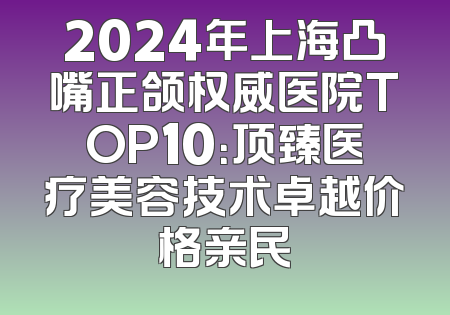 2024年上海凸嘴正颌权威医院TOP10：顶臻医疗美容技术卓越价格亲民