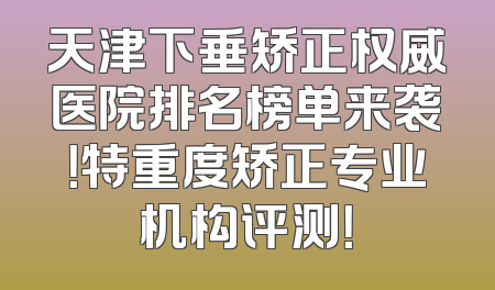 天津下垂矫正权威医院排名榜单来袭！特重度矫正专业机构评测！