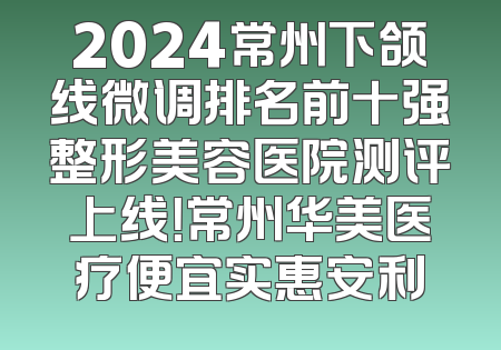 2024常州下颌线微调排名前十强整形美容医院测评上线！常州华美医疗便宜实惠安利