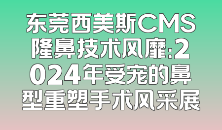 东莞西美斯CMS隆鼻技术风靡：2024年受宠的鼻型重塑手术风采展