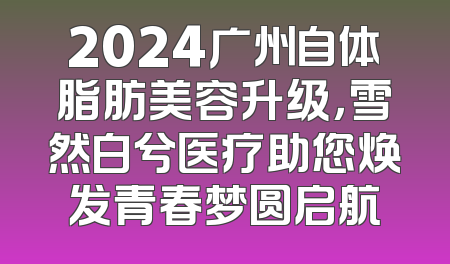 2024广州自体脂肪美容升级，雪然白兮医疗助您焕发青春梦圆启航