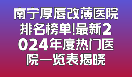 南宁厚唇改薄医院排名榜单！最新2024年度热门医院一览表揭晓
