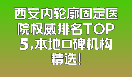 西安内轮廓固定医院权威排名TOP5，本地口碑机构精选！