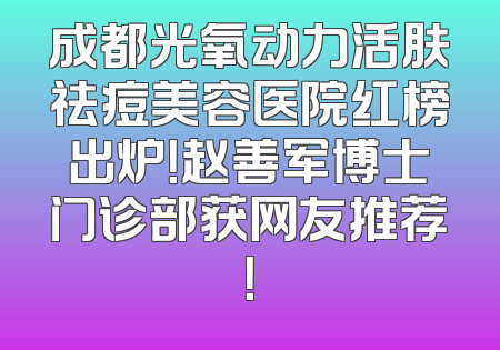 成都光氧动力活肤祛痘美容医院红榜出炉！赵善军博士门诊部获网友推荐！