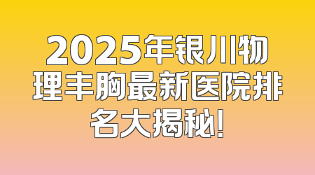 2025年银川物理丰胸最新医院排名大揭秘！