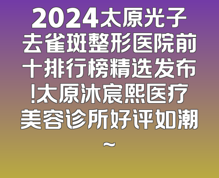 2024太原光子去雀斑整形医院前十排行榜精选发布！太原沐宸熙医疗美容诊所好评如潮~