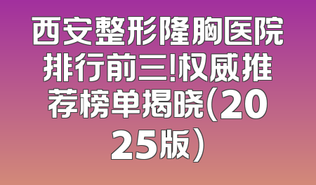 西安整形隆胸医院排行前三！权威推荐榜单揭晓（2025版）