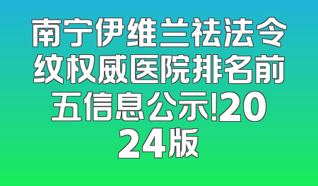 南宁伊维兰祛法令纹权威医院排名前五信息公示！2024版