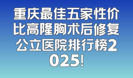 重庆最佳五家性价比高隆胸术后修复公立医院排行榜2025！